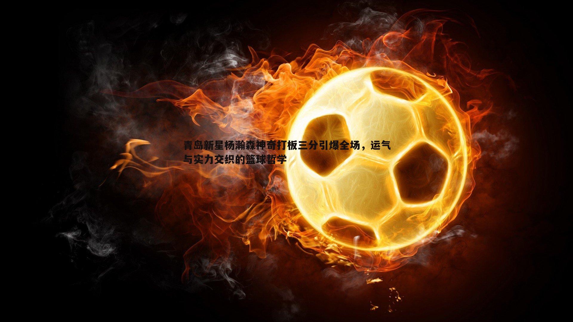 青岛新星杨瀚森神奇打板三分引爆全场，运气与实力交织的篮球哲学