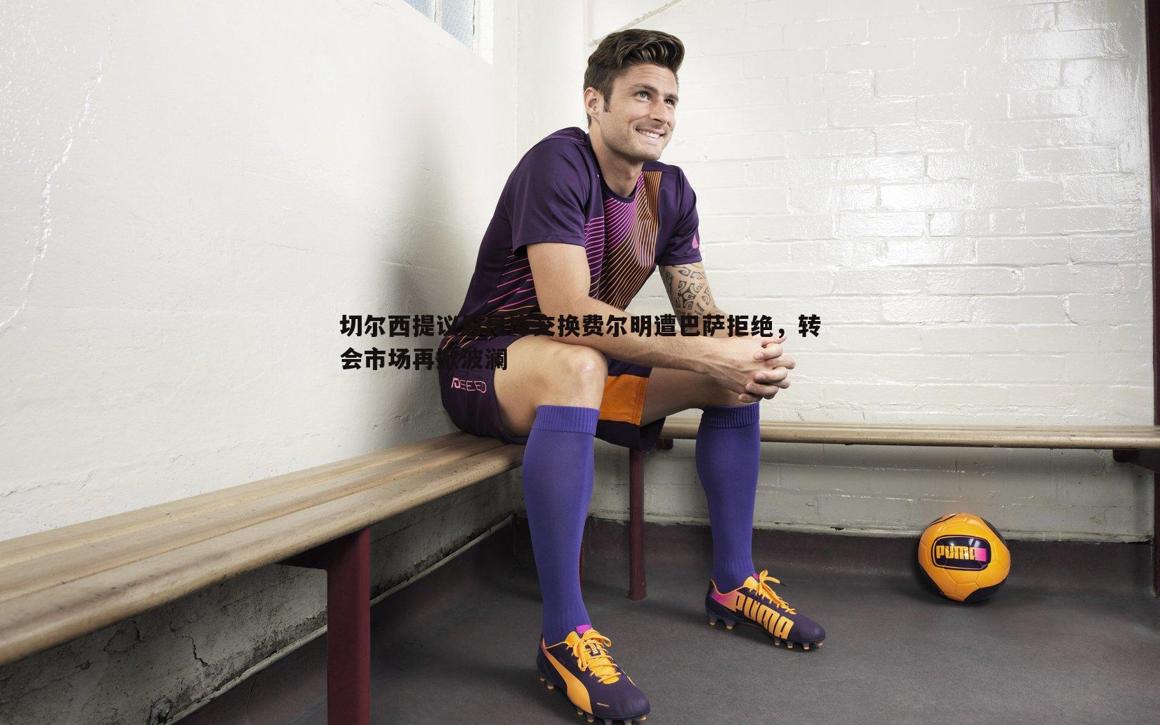 切尔西提议恩昆库交换费尔明遭巴萨拒绝，转会市场再掀波澜